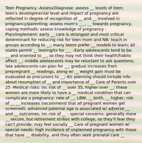 Teen Pregnancy -Assess/Diagnose: assess __ levels of teen; teen's developmental level and impact of pregnancy are reflected in degree of recognition of __ and __ involved in pregnancy/parenting; assess mom's ___, __ towards pregnancy, coping methods; assess knowledge of pregnancy -Plan/implement: early __ care is strongest and most critical determinant for reducing risk for teen mom and NB; teach in groups according to __; many teens prefer __ models to learn; all states permit __ testing/tx for ___ -Early adolescents tend to be __ and oriented to __, so they may not think their health/habits affect __; middle adolescents may be reluctant to ask questions; late adolescents can plan for __; gradual increases from prepregnant __ readings, along w/ __ weight gain must be evaluated as precursors to __; d/c planning should include info about resumption of __ and importance of __ Care of Parents over 25 -Medical risks: inc risk of __ over 35, higher over __; these women are more likely to have a __ medical condition that can complicate a pregnancy; rate of __, LBW, __ birth, __ higher; risk of __ __ increases (recommend that all pregnant women get screened); advanced paternal age is associated w/ adverse __ and __ outcomes, inc risk of __ - special concerns: generally more __ secure, but retirement strikes with college, so they'll fear they can't provide; may feel socially __ Care of pregnant women w/ special needs: high incidence of unplanned pregnancy with those that have __ disability, and they often seek prenatal care __