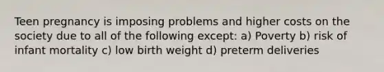 Teen pregnancy is imposing problems and higher costs on the society due to all of the following except: a) Poverty b) risk of infant mortality c) low birth weight d) preterm deliveries