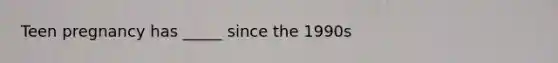 Teen pregnancy has _____ since the 1990s