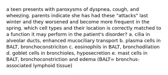 a teen presents with paroxysms of dyspnea, cough, and wheezing. parents indicate she has had these "attacks" last winter and they worsened and become more frequent in the spring. which cell types and their location is correctly matched to a function it may perform in the patient's disorder? a. cilia in alveolar ducts, enhanced mucociliary transport b. plasma cells in BALT, bronchoconstriciton c. eosinophils in BALT, bronchodilation d. goblet cells in bronchioles, hyposecretion e. mast cells in BALT, bronchoconstriction and edema (BALT= bronchus-associated lymphoid tissue)