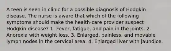 A teen is seen in clinic for a possible diagnosis of Hodgkin disease. The nurse is aware that which of the following symptoms should make the health-care provider suspect Hodgkin disease? 1. Fever, fatigue, and pain in the joints. 2. Anorexia with weight loss. 3. Enlarged, painless, and movable lymph nodes in the cervical area. 4. Enlarged liver with jaundice.