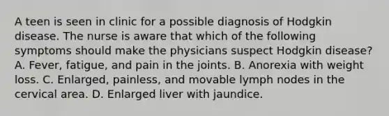 A teen is seen in clinic for a possible diagnosis of Hodgkin disease. The nurse is aware that which of the following symptoms should make the physicians suspect Hodgkin disease? A. Fever, fatigue, and pain in the joints. B. Anorexia with weight loss. C. Enlarged, painless, and movable lymph nodes in the cervical area. D. Enlarged liver with jaundice.