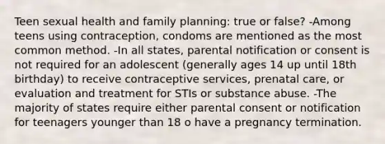 Teen sexual health and family planning: true or false? -Among teens using contraception, condoms are mentioned as the most common method. -In all states, parental notification or consent is not required for an adolescent (generally ages 14 up until 18th birthday) to receive contraceptive services, prenatal care, or evaluation and treatment for STIs or substance abuse. -The majority of states require either parental consent or notification for teenagers younger than 18 o have a pregnancy termination.