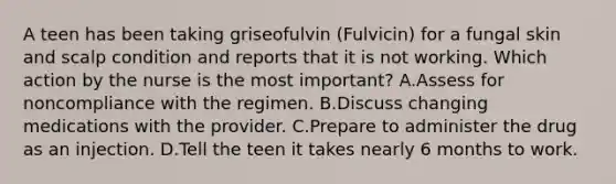 A teen has been taking griseofulvin (Fulvicin) for a fungal skin and scalp condition and reports that it is not working. Which action by the nurse is the most important? A.Assess for noncompliance with the regimen. B.Discuss changing medications with the provider. C.Prepare to administer the drug as an injection. D.Tell the teen it takes nearly 6 months to work.