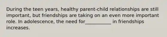 During the teen years, healthy parent-child relationships are still important, but friendships are taking on an even more important role. In adolescence, the need for___________ in friendships increases.