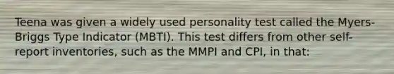 Teena was given a widely used personality test called the Myers-Briggs Type Indicator (MBTI). This test differs from other self-report inventories, such as the MMPI and CPI, in that: