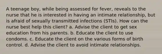 A teenage boy, while being assessed for fever, reveals to the nurse that he is interested in having an intimate relationship, but is afraid of sexually transmitted infections (STIs). How can the nurse best help this client? a. Advise the client to get sex education from his parents. b. Educate the client to use condoms. c. Educate the client on the various forms of birth control. d. Advise the client to avoid intimate relationships.