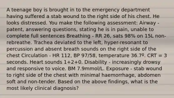 A teenage boy is brought in to the emergency department having suffered a stab wound to the right side of his chest. He looks distressed. You make the following assessment: Airway - patent, answering questions, stating he is in pain, unable to complete full sentences Breathing - RR 26, sats 98% on 15L non-rebreathe. Trachea deviated to the left, hyper-resonant to percussion and absent breath sounds on the right side of the chest Circulation - HR 112, BP 97/58, temperature 36.7º. CRT = 3 seconds. Heart sounds 1+2+0. Disability - increasingly drowsy and responsive to voice. BM 7.9mmol/L. Exposure - stab wound to right side of the chest with minimal haemorrhage, abdomen soft and non-tender. Based on the above findings, what is the most likely clinical diagnosis?