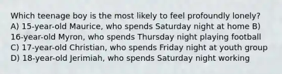 Which teenage boy is the most likely to feel profoundly lonely? A) 15-year-old Maurice, who spends Saturday night at home B) 16-year-old Myron, who spends Thursday night playing football C) 17-year-old Christian, who spends Friday night at youth group D) 18-year-old Jerimiah, who spends Saturday night working