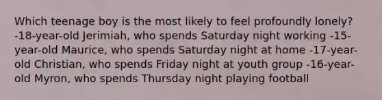 Which teenage boy is the most likely to feel profoundly lonely? -18-year-old Jerimiah, who spends Saturday night working -15-year-old Maurice, who spends Saturday night at home -17-year-old Christian, who spends Friday night at youth group -16-year-old Myron, who spends Thursday night playing football