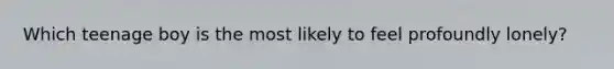 Which teenage boy is the most likely to feel profoundly lonely?