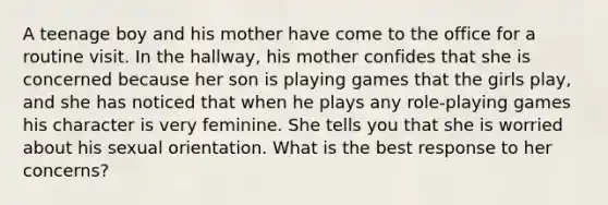 A teenage boy and his mother have come to the office for a routine visit. In the hallway, his mother confides that she is concerned because her son is playing games that the girls play, and she has noticed that when he plays any role-playing games his character is very feminine. She tells you that she is worried about his sexual orientation. What is the best response to her concerns?