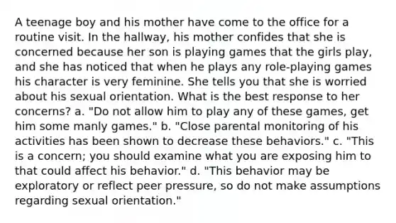 A teenage boy and his mother have come to the office for a routine visit. In the hallway, his mother confides that she is concerned because her son is playing games that the girls play, and she has noticed that when he plays any role-playing games his character is very feminine. She tells you that she is worried about his sexual orientation. What is the best response to her concerns? a. "Do not allow him to play any of these games, get him some manly games." b. "Close parental monitoring of his activities has been shown to decrease these behaviors." c. "This is a concern; you should examine what you are exposing him to that could affect his behavior." d. "This behavior may be exploratory or reflect peer pressure, so do not make assumptions regarding sexual orientation."