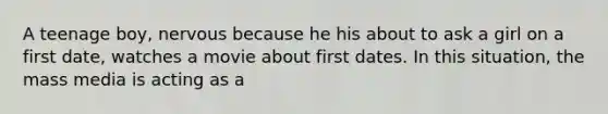 A teenage boy, nervous because he his about to ask a girl on a first date, watches a movie about first dates. In this situation, the mass media is acting as a