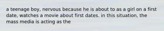 a teenage boy, nervous because he is about to as a girl on a first date, watches a movie about first dates. in this situation, the mass media is acting as the