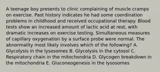 A teenage boy presents to clinic complaining of muscle cramps on exercise. Past history indicates he had some coordination problems in childhood and received occupational therapy. Blood tests show an increased amount of lactic acid at rest, with dramatic increases on exercise testing. Simultaneous measures of capillary oxygenation by a surface probe were normal. The abnormality most likely involves which of the following? A. Glycolysis in the lysosomes B. Glycolysis in the cytosol C. Respiratory chain in the mitochondria D. Glycogen breakdown in the mitochondria E. Gluconeogenesis in the lysosomes