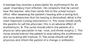 A teenage boy receives a prescription for erythromycin for an upper respiratory tract infection. He complains that he cannot hear the teacher, who then sends him to the school nurse's office. After assessing the patient's hearing with a tuning fork, the nurse determines that his hearing is diminished. What is the most important nursing intervention? A. The nurse should notify the parents to call the physician; this is an adverse effect of erythromycin. B. The nurse should inform the parents of a physician who specializes in ear, nose, and throat surgery. C. The nurse should instruct the patient to stop taking the erythromycin and his hearing will improve. D. The nurse should call the physician and inform the patient of a change in antibiotics.