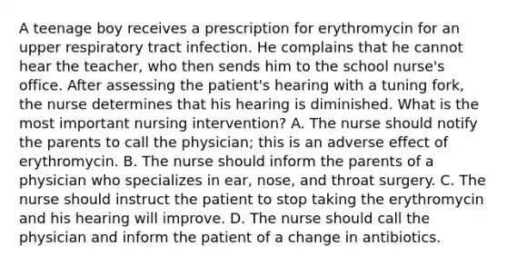 A teenage boy receives a prescription for erythromycin for an upper respiratory tract infection. He complains that he cannot hear the teacher, who then sends him to the school nurse's office. After assessing the patient's hearing with a tuning fork, the nurse determines that his hearing is diminished. What is the most important nursing intervention? A. The nurse should notify the parents to call the physician; this is an adverse effect of erythromycin. B. The nurse should inform the parents of a physician who specializes in ear, nose, and throat surgery. C. The nurse should instruct the patient to stop taking the erythromycin and his hearing will improve. D. The nurse should call the physician and inform the patient of a change in antibiotics.