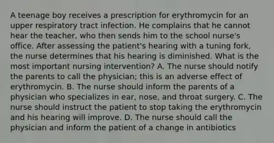 A teenage boy receives a prescription for erythromycin for an upper respiratory tract infection. He complains that he cannot hear the teacher, who then sends him to the school nurse's office. After assessing the patient's hearing with a tuning fork, the nurse determines that his hearing is diminished. What is the most important nursing intervention? A. The nurse should notify the parents to call the physician; this is an adverse effect of erythromycin. B. The nurse should inform the parents of a physician who specializes in ear, nose, and throat surgery. C. The nurse should instruct the patient to stop taking the erythromycin and his hearing will improve. D. The nurse should call the physician and inform the patient of a change in antibiotics