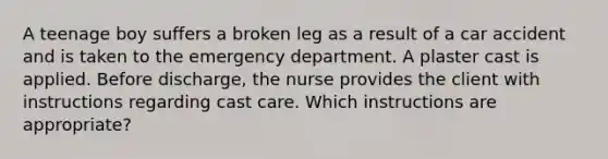 A teenage boy suffers a broken leg as a result of a car accident and is taken to the emergency department. A plaster cast is applied. Before discharge, the nurse provides the client with instructions regarding cast care. Which instructions are appropriate?