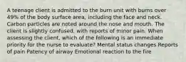 A teenage client is admitted to the burn unit with burns over 49% of the body surface area, including the face and neck. Carbon particles are noted around the nose and mouth. The client is slightly confused, with reports of minor pain. When assessing the client, which of the following is an immediate priority for the nurse to evaluate? Mental status changes Reports of pain Patency of airway Emotional reaction to the fire