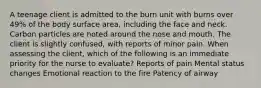 A teenage client is admitted to the burn unit with burns over 49% of the body surface area, including the face and neck. Carbon particles are noted around the nose and mouth. The client is slightly confused, with reports of minor pain. When assessing the client, which of the following is an immediate priority for the nurse to evaluate? Reports of pain Mental status changes Emotional reaction to the fire Patency of airway