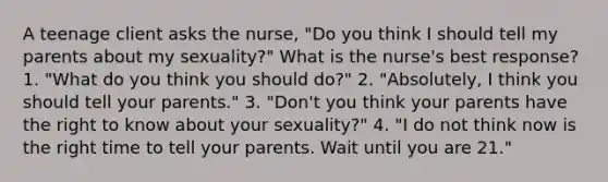 A teenage client asks the nurse, "Do you think I should tell my parents about my sexuality?" What is the nurse's best response? 1. "What do you think you should do?" 2. "Absolutely, I think you should tell your parents." 3. "Don't you think your parents have the right to know about your sexuality?" 4. "I do not think now is the right time to tell your parents. Wait until you are 21."