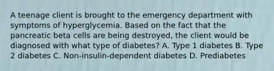 A teenage client is brought to the emergency department with symptoms of hyperglycemia. Based on the fact that the pancreatic beta cells are being destroyed, the client would be diagnosed with what type of diabetes? A. Type 1 diabetes B. Type 2 diabetes C. Non-insulin-dependent diabetes D. Prediabetes