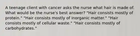 A teenage client with cancer asks the nurse what hair is made of. What would be the nurse's best answer? "Hair consists mostly of protein." "Hair consists mostly of inorganic matter." "Hair consists mostly of cellular waste." "Hair consists mostly of carbohydrates."