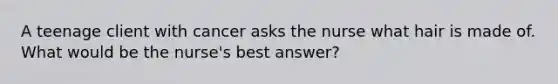 A teenage client with cancer asks the nurse what hair is made of. What would be the nurse's best answer?