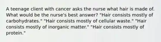 A teenage client with cancer asks the nurse what hair is made of. What would be the nurse's best answer? "Hair consists mostly of carbohydrates." "Hair consists mostly of cellular waste." "Hair consists mostly of inorganic matter." "Hair consists mostly of protein."