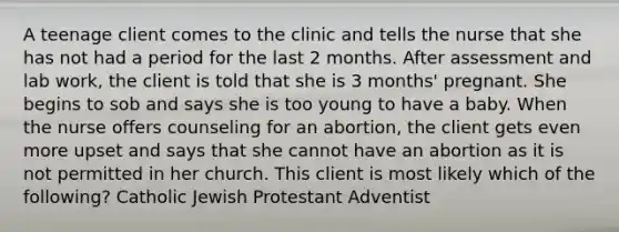 A teenage client comes to the clinic and tells the nurse that she has not had a period for the last 2 months. After assessment and lab work, the client is told that she is 3 months' pregnant. She begins to sob and says she is too young to have a baby. When the nurse offers counseling for an abortion, the client gets even more upset and says that she cannot have an abortion as it is not permitted in her church. This client is most likely which of the following? Catholic Jewish Protestant Adventist