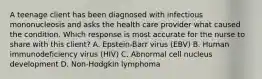 A teenage client has been diagnosed with infectious mononucleosis and asks the health care provider what caused the condition. Which response is most accurate for the nurse to share with this client? A. Epstein-Barr virus (EBV) B. Human immunodeficiency virus (HIV) C. Abnormal cell nucleus development D. Non-Hodgkin lymphoma