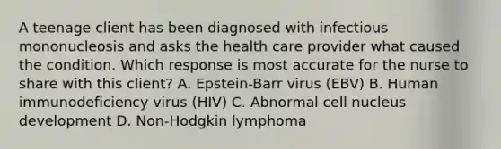 A teenage client has been diagnosed with infectious mononucleosis and asks the health care provider what caused the condition. Which response is most accurate for the nurse to share with this client? A. Epstein-Barr virus (EBV) B. Human immunodeficiency virus (HIV) C. Abnormal cell nucleus development D. Non-Hodgkin lymphoma