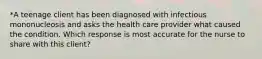 *A teenage client has been diagnosed with infectious mononucleosis and asks the health care provider what caused the condition. Which response is most accurate for the nurse to share with this client?