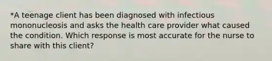 *A teenage client has been diagnosed with infectious mononucleosis and asks the health care provider what caused the condition. Which response is most accurate for the nurse to share with this client?