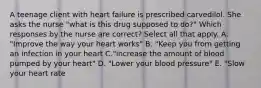 A teenage client with heart failure is prescribed carvedilol. She asks the nurse "what is this drug supposed to do?" Which responses by the nurse are correct? Select all that apply. A. "Improve the way your heart works" B. "Keep you from getting an infection in your heart C."increase the amount of blood pumped by your heart" D. "Lower your blood pressure" E. "Slow your heart rate