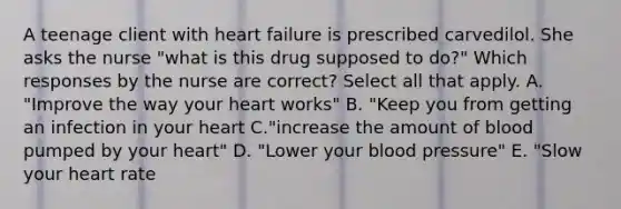 A teenage client with heart failure is prescribed carvedilol. She asks the nurse "what is this drug supposed to do?" Which responses by the nurse are correct? Select all that apply. A. "Improve the way your heart works" B. "Keep you from getting an infection in your heart C."increase the amount of blood pumped by your heart" D. "Lower your blood pressure" E. "Slow your heart rate