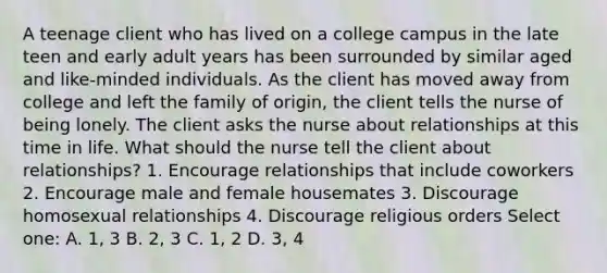 A teenage client who has lived on a college campus in the late teen and early adult years has been surrounded by similar aged and like-minded individuals. As the client has moved away from college and left the family of origin, the client tells the nurse of being lonely. The client asks the nurse about relationships at this time in life. What should the nurse tell the client about relationships? 1. Encourage relationships that include coworkers 2. Encourage male and female housemates 3. Discourage homosexual relationships 4. Discourage religious orders Select one: A. 1, 3 B. 2, 3 C. 1, 2 D. 3, 4