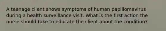 A teenage client shows symptoms of human papillomavirus during a health surveillance visit. What is the first action the nurse should take to educate the client about the condition?