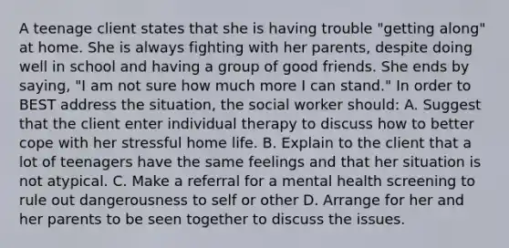 A teenage client states that she is having trouble "getting along" at home. She is always fighting with her parents, despite doing well in school and having a group of good friends. She ends by saying, "I am not sure how much more I can stand." In order to BEST address the situation, the social worker should: A. Suggest that the client enter individual therapy to discuss how to better cope with her stressful home life. B. Explain to the client that a lot of teenagers have the same feelings and that her situation is not atypical. C. Make a referral for a mental health screening to rule out dangerousness to self or other D. Arrange for her and her parents to be seen together to discuss the issues.