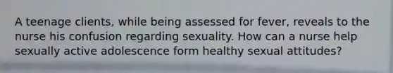 A teenage clients, while being assessed for fever, reveals to the nurse his confusion regarding sexuality. How can a nurse help sexually active adolescence form healthy sexual attitudes?