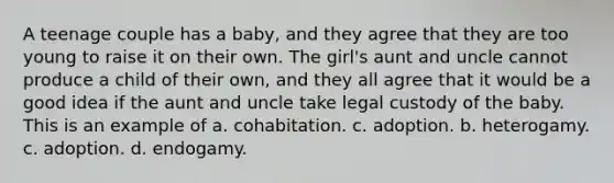 A teenage couple has a baby, and they agree that they are too young to raise it on their own. The girl's aunt and uncle cannot produce a child of their own, and they all agree that it would be a good idea if the aunt and uncle take legal custody of the baby. This is an example of a. cohabitation. c. adoption. b. heterogamy. c. adoption. d. endogamy.