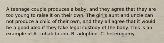 A teenage couple produces a baby, and they agree that they are too young to raise it on their own. The girl's aunt and uncle can not produce a child of their own, and they all agree that it would be a good idea if they take legal custody of the baby. This is an example of A. cohabitation. B. adoption. C. heterogamy.