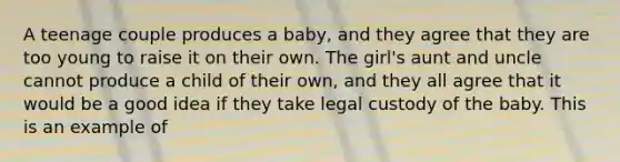 A teenage couple produces a baby, and they agree that they are too young to raise it on their own. The girl's aunt and uncle cannot produce a child of their own, and they all agree that it would be a good idea if they take legal custody of the baby. This is an example of