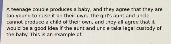 A teenage couple produces a baby, and they agree that they are too young to raise it on their own. The girl's aunt and uncle cannot produce a child of their own, and they all agree that it would be a good idea if the aunt and uncle take legal custody of the baby. This is an example of: