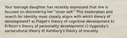 Your teenage daughter has recently expressed that she is focused on discovering her "inner self." This exploration and search for identity most closely aligns with which theory of development? a) Piaget's theory of cognitive development b) Erikson's theory of personality development c) Vygotsky's sociocultural theory d) Kohlberg's theory of morality