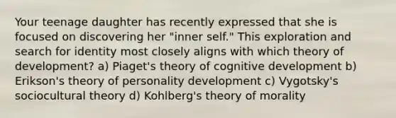 Your teenage daughter has recently expressed that she is focused on discovering her "inner self." This exploration and search for identity most closely aligns with which theory of development? a) Piaget's theory of cognitive development b) Erikson's theory of personality development c) Vygotsky's sociocultural theory d) Kohlberg's theory of morality