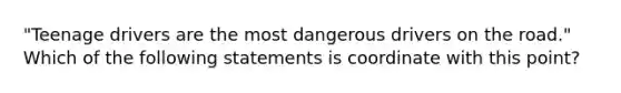 "Teenage drivers are the most dangerous drivers on the road." Which of the following statements is coordinate with this point?