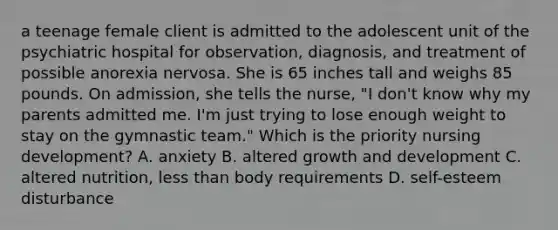 a teenage female client is admitted to the adolescent unit of the psychiatric hospital for observation, diagnosis, and treatment of possible anorexia nervosa. She is 65 inches tall and weighs 85 pounds. On admission, she tells the nurse, "I don't know why my parents admitted me. I'm just trying to lose enough weight to stay on the gymnastic team." Which is the priority nursing development? A. anxiety B. altered growth and development C. altered nutrition, less than body requirements D. self-esteem disturbance